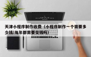 沙洋天津小程序制作收费（小程序制作一个需要多少钱!每年都需要交钱吗）